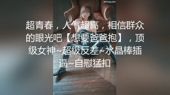 超青春，人气超高，相信群众的眼光吧【想要爸爸抱】，顶级女神~超级反差~水晶棒插逼~自慰猛扣