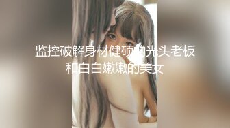 监控破解身材健硕的光头老板和白白嫩嫩的美女