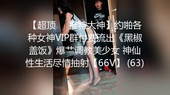 【超顶❤️推特大神】约啪各种女神VIP群付费流出《黑椒盖饭》爆艹调教美少女 神仙性生活尽情抽射【66V】 (63)