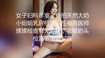 女子妇科诊室，偸拍天然大奶小姐姐乳房检查，性福男医师揉揉检查有无肿块，吸吸奶头检测敏感勃起度