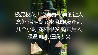 极品校花！完美身材美的让人意外 逼毛黑又密 和炮友淫乱几个小时 花样很多 骑乘后入抠逼 啪啪狂操！爽