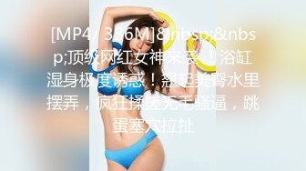 [MP4/ 386M]&nbsp;&nbsp;顶级网红女神来袭 ！浴缸湿身极度诱惑！翘起美臀水里摆弄，疯狂揉搓无毛骚逼，跳蛋塞穴拉扯