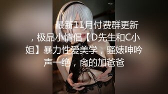 ⚫️⚫️最新11月付费群更新，极品小情侣【D先生和C小姐】暴力性爱美学，骚婊呻吟声一绝，肏的加爸爸