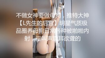 不做女神要做母狗，推特大神【L先生的后宫】明星气质极品圈养母狗日常各种被啪啪内射，淫叫声震耳欲聋的