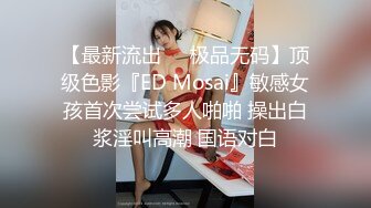 【最新流出❤️极品无码】顶级色影『ED Mosai』敏感女孩首次尝试多人啪啪 操出白浆淫叫高潮 国语对白