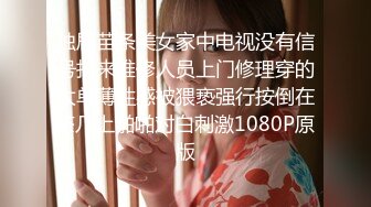 独居苗条美女家中电视没有信号找来维修人员上门修理穿的太单薄性感被猥亵强行按倒在茶几上啪啪对白刺激1080P原版