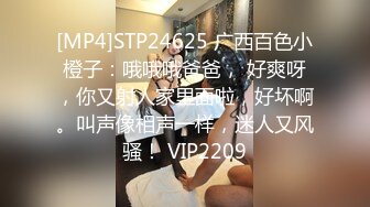 [MP4]STP24625 广西百色小橙子：哦哦哦爸爸， 好爽呀，你又射人家里面啦，好坏啊。叫声像相声一样，迷人又风骚！ VIP2209