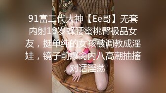 91富二代大神【Ee哥】无套内射19岁蜂腰蜜桃臀极品女友，挺单纯的女孩被调教成淫娃，镜子前爆肏内八高潮抽搐，对话淫荡