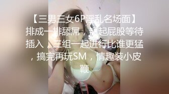 【三男三女6P淫乱名场面】排成一排舔屌，翘起屁股等待插入，三组一起进行比谁更猛，搞完再玩SM，情趣装小皮鞭