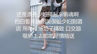 还是漂亮少妇搞起来销魂啊 约白皙丰腴甜美御姐少妇到酒店 吊带性感奶子精致 口交舔吸骑上去啪啪尽情抽送