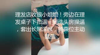 理发店收银小姐姐！旁边在理发桌子下扣逼！到洗头房操逼，套出长屌深喉，骑乘位主动猛插