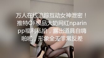 万人在线追踪互动女神泄密！推特OF极品大奶网红nparinpp福利私拍，露出道具自嗨啪啪，形象全无非常反差