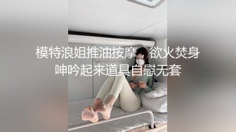 模特浪姐推油按摩，欲火焚身呻吟起来道具自慰无套