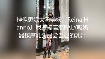 神似思妮大马美妖『Reina Hanno』尿道棒高潮PALY吸奶器按摩乳头品尝自己的乳汁