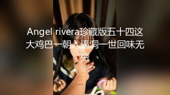 Angel rivera珍藏版五十四这大鸡巴一朝入逼洞一世回味无穷