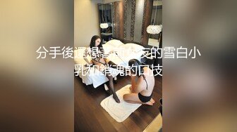 分手後還想著前女友的雪白小乳和銷魂的口技