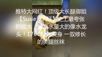 推特大网红！顶级大长腿御姐【Susie_7777】史上最夸张的喷水，滋滋水量大的像水龙头！170CM九头身 一双修长的美腿丝袜