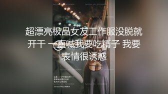 超漂亮极品女友工作服没脱就开干 一直喊我要吃精子 我要表情很诱惑