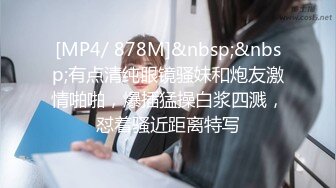 [MP4/ 878M]&nbsp;&nbsp;有点清纯眼镜骚妹和炮友激情啪啪，爆插猛操白浆四溅，怼着骚近距离特写