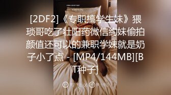 [2DF2]《专职搞学生妹》猥琐哥吃了壮阳药微信约妹偷拍颜值还可以的兼职学妹就是奶子小了点 - [MP4/144MB][BT种子]