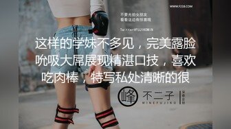 这样的学妹不多见，完美露脸吮吸大屌展现精湛口技，喜欢吃肉棒，特写私处清晰的很