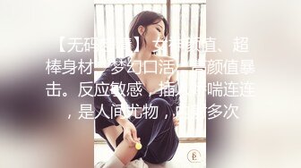 【无码超清】 女神颜值、超棒身材、梦幻口活，高颜值暴击。反应敏感，插入娇喘连连，是人间尤物，内射多次