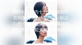 [MP4]行业内十分知名新时代的网黄导演EdMo精品~极品白虎一线天馒头逼清纯美眉被数位男优车轮大战差点肏坏了