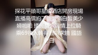 探花平頭哥星級酒店開房現場直播高價約了個豐滿白皙美少婦啪啪 揉搓騷穴調情上位騎乘69後入幹得直叫求饒 國語對白