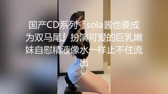 国产CD系列『sola酱也要成为双马尾』扮演可爱的巨乳嫩妹自慰精液像水一样止不住流出