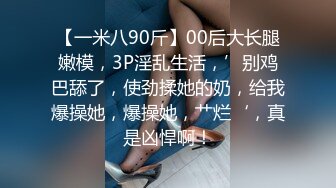 【一米八90斤】00后大长腿嫩模，3P淫乱生活，’别鸡巴舔了，使劲揉她的奶，给我爆操她，爆操她，艹烂‘，真是凶悍啊！