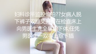 妇科诊所监控偷拍??女病人脱下裤子双腿叉开躺在检查床上向男医生完全暴露下体,任凭男医生一双手上抠下插