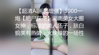 【超清AI画质增强】3000一炮【肥尸探花】湖南美女大圈女神，标准的美人坯子，肤白貌美有热情，火辣辣的一场性爱！