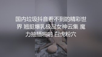 国内垃圾抖音看不到的精彩世界 翘挺爆乳极品女神云集 魔力抽插啪啪 白虎粉穴