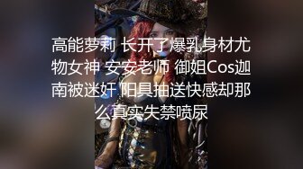 高能萝莉 长开了爆乳身材尤物女神 安安老师 御姐Cos迦南被迷奸 阳具抽送快感却那么真实失禁喷尿