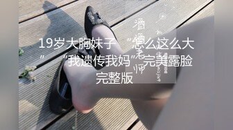 19岁大胸妹子 “怎么这么大” “我遗传我妈”完美露脸完整版 