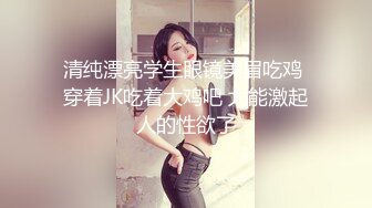 清纯漂亮学生眼镜美眉吃鸡 穿着JK吃着大鸡吧 太能激起人的性欲了