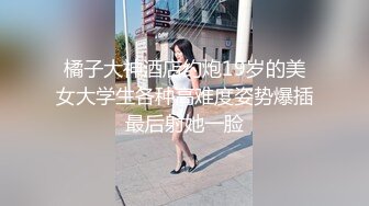 橘子大神酒店约炮19岁的美女大学生各种高难度姿势爆插最后射她一脸