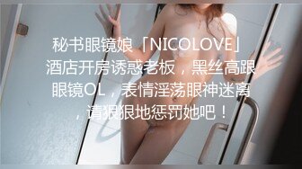 秘书眼镜娘「NICOLOVE」酒店开房诱惑老板，黑丝高跟眼镜OL，表情淫荡眼神迷离，请狠狠地惩罚她吧！