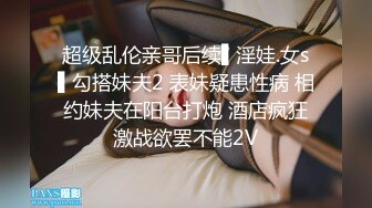 超级乱伦亲哥后续▌淫娃.女s▌勾搭妹夫2 表妹疑患性病 相约妹夫在阳台打炮 酒店疯狂激战欲罢不能2V